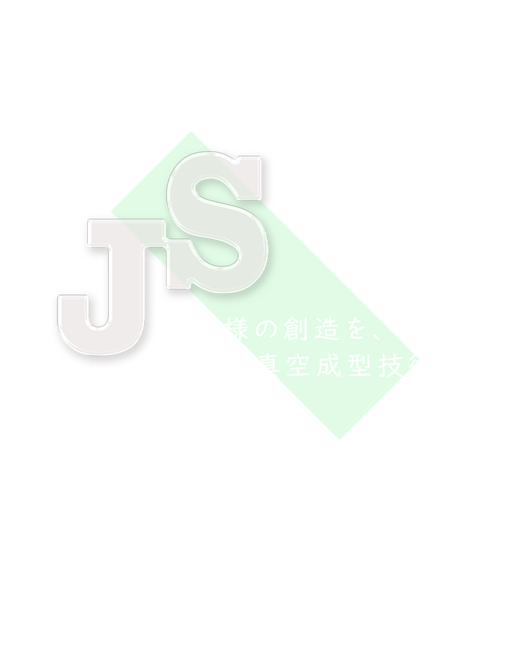 JS お客様の創造を、当社の真空成型技術でカタチに 株式会社 相模樹脂工業